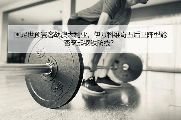 国足世预赛客战澳大利亚，伊万科维奇五后卫阵型能否筑起钢铁防线？